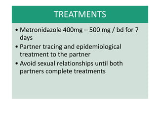 TREATMENTS
• Metronidazole 400mg – 500 mg / bd for 7
days
• Partner tracing and epidemiological
treatment to the partner
• Avoid sexual relationships until both
partners complete treatments
 