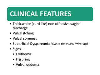 CLINICAL FEATURES
• Thick white (curd like) non offensive vaginal
discharge
• Vulval itching
• Vulval soreness
• Superficial Dyspareunia (due to the vulval irritation)
• Signs –
• Erythema
• Fissuring
• Vulval oedema
 