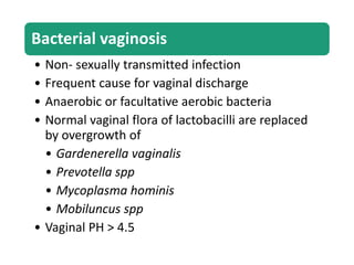 Bacterial vaginosis
• Non- sexually transmitted infection
• Frequent cause for vaginal discharge
• Anaerobic or facultative aerobic bacteria
• Normal vaginal flora of lactobacilli are replaced
by overgrowth of
• Gardenerella vaginalis
• Prevotella spp
• Mycoplasma hominis
• Mobiluncus spp
• Vaginal PH > 4.5
 