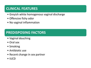 CLINICAL FEATURES
• Greyish white homogenous vaginal discharge
• Offensive fishy odor
• No vaginal inflammation
PREDISPOSING FACTORS
• Vaginal douching
• Oral sex
• Smoking
• Antibiotic use
• Recent change in sex partner
• IUCD
 