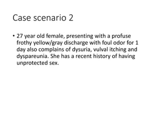 Case scenario 2
• 27 year old female, presenting with a profuse
frothy yellow/gray discharge with foul odor for 1
day also complains of dysuria, vulval itching and
dyspareunia. She has a recent history of having
unprotected sex.
 