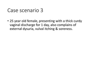 Case scenario 3
• 25 year old female, presenting with a thick curdy
vaginal discharge for 1 day, also complains of
external dysuria, vulval itching & soreness.
 