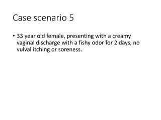 Case scenario 5
• 33 year old female, presenting with a creamy
vaginal discharge with a fishy odor for 2 days, no
vulval itching or soreness.
 