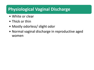 Physiological Vaginal Discharge
• White or clear
• Thick or thin
• Mostly odorless/ slight odor
• Normal vaginal discharge in reproductive aged
women
 