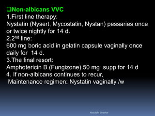 Non-albicans VVC
1.First line therapy:
Nystatin (Nysert, Mycostatin, Nystan) pessaries once
or twice nightly for 14 d.
2.2nd line:
600 mg boric acid in gelatin capsule vaginally once
daily for 14 d.
3.The final resort:
Amphotericin B (Fungizone) 50 mg supp for 14 d
4. If non-albicans continues to recur,
Maintenance regimen: Nystatin vaginally /w
Aboubakr Elnashar
 