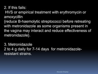 2. If this fails:
HVS or empirical treatment with erythromycin or
amoxycillin
{reduce B-haemolytic streptococci before retreating
with metronidazole as some organisms present in
the vagina may interact and reduce effectiveness of
metronidazole}.
3. Metronidazole
2 to 4 g daily for 7-14 days for metronidazole-
resistant strains.
Aboubakr Elnashar
 