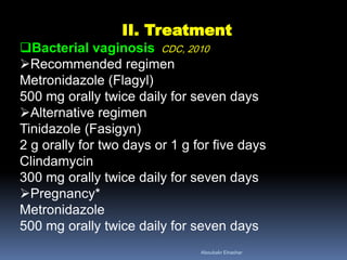 II. Treatment
Bacterial vaginosis CDC, 2010
Recommended regimen
Metronidazole (Flagyl)
500 mg orally twice daily for seven days
Alternative regimen
Tinidazole (Fasigyn)
2 g orally for two days or 1 g for five days
Clindamycin
300 mg orally twice daily for seven days
Pregnancy*
Metronidazole
500 mg orally twice daily for seven days
Aboubakr Elnashar
 