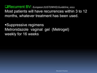 Recurrent BV: European (IUSTI/WHO)Guideline, 2011
Most patients will have recurrences within 3 to 12
months, whatever treatment has been used.
Suppressive regimens
Metronidazole vaginal gel (Metrogel)
weekly for 16 weeks
Aboubakr Elnashar
 