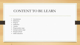 CONTENT TO BE LEARN
• Introduction
• Definition
• Purpose
• Indication
• Articles
• Preprocedure steps
• Intraprocedure steps
• Postprocedural
• Helth education
•
 
