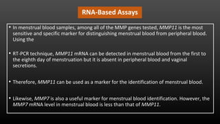RNA-Based Assays
• In menstrual blood samples, among all of the MMP genes tested, MMP11 is the most
sensitive and specific marker for distinguishing menstrual blood from peripheral blood.
Using the
• RT-PCR technique, MMP11 mRNA can be detected in menstrual blood from the first to
the eighth day of menstruation but it is absent in peripheral blood and vaginal
secretions.
• Therefore, MMP11 can be used as a marker for the identification of menstrual blood.
• Likewise, MMP7 is also a useful marker for menstrual blood identification. However, the
MMP7 mRNA level in menstrual blood is less than that of MMP11.
 