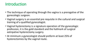 Introduction
• The technique of operating through the vagina is a prerogative of the
gynecologic surgeon.
• Vaginal surgery is an essential pre requisite in the cultural and surgical
training of a qualified gynecologist.
• Vaginal hysterectomy is a signature operation of the gynecologic
profession, it is the gold standard and the hallmark of surgical
extirpative hysterectomy surgery.
• At minimum a gynecologist should preform at least 25% of
hysterectomies by the vaginal route.
 
