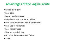 Advantages of the vaginal route
• Lower morbidity
• Less pain
• More rapid recovery
• Rapid return to normal activities
• Less consumption of health care dollars
• Less use of resources
• Less hemorrhage
• Shorter hospital stay
• No scars, better cosmetic finish
• Safer
 