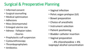 Surgical & Preoperative Planning
• Informed consent
• Surgical counselling
• Medical optimization
• Adhesions
• Mass (leiomyomata)
• Enlarged uterine size
• Adnexa - Fallopian tubes
- Ovaries
• Prophylactic cuff suspension
• Cystourethroscopy
• Thromboprophylaxis
• Antibiotics
• Vaginal infection
• Pelvic organ prolapse (UI)
• Bowel preparation
• Choice of anesthetic
• Instrument selection
• Patient positioning
• Bladder catheter insertion
• Vaginal preparation
- 4% chlorohexidine + 4%
isopropyl alcohol concentration
 