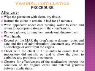 Procedure
After care-
 Wipe the perineum with clean, dry tissue.
 Instruct the client to remain in bed for 15 minutes.
 Wash applicator under cool running water to clean and
return to appropriate storage in the client’s room.
 Remove gloves, turning them inside out, dispose them.
 Wash hands.
 Record on the MAR the drug’s name dosage, route, and
date and time of administration; document any evidence
of discharge or odor from the vagina.
 Check with the client in 15 minutes to ensure that the
suppository did not slip out and to allow the client to
verbalize any problems or concerns.
 Observe for effectiveness of the medication; inspect the
condition of the vaginal canal and external genitalia
between applications.
 