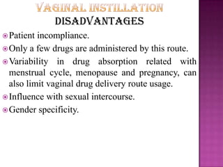 Disadvantages
Patient incompliance.
Only a few drugs are administered by this route.
Variability in drug absorption related with
menstrual cycle, menopause and pregnancy, can
also limit vaginal drug delivery route usage.
Influence with sexual intercourse.
Gender specificity.
 