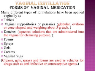 Forms of vaginal medication
Many different types of formulations have been applied
vaginally as-
 Tablets
 Vaginal suppositories or pessaries (globular, oviform
or cone-shaped, and weighing about 5 g each. )
 Douches (aqueous solutions that are administered into
the vagina for cleansing purpose. )
 Foams
 Sprays
 Gels
 Creams
 Vaginal rings
(Creams, gels, sprays and foams are used as vehicles for
drugs such as anti-infective or contraceptive agents.)
 