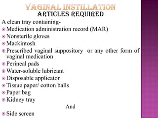 Articles required
A clean tray containing-
 Medication administration record (MAR)
 Nonsterile gloves
 Mackintosh
 Prescribed vaginal suppository or any other form of
vaginal medication
 Perineal pads
 Water-soluble lubricant
 Disposable applicator
 Tissue paper/ cotton balls
 Paper bag
 Kidney tray
And
 Side screen
 