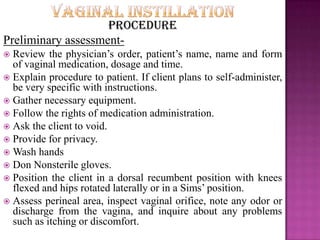 Procedure
Preliminary assessment-
 Review the physician’s order, patient’s name, name and form
of vaginal medication, dosage and time.
 Explain procedure to patient. If client plans to self-administer,
be very specific with instructions.
 Gather necessary equipment.
 Follow the rights of medication administration.
 Ask the client to void.
 Provide for privacy.
 Wash hands
 Don Nonsterile gloves.
 Position the client in a dorsal recumbent position with knees
flexed and hips rotated laterally or in a Sims’ position.
 Assess perineal area, inspect vaginal orifice, note any odor or
discharge from the vagina, and inquire about any problems
such as itching or discomfort.
 
