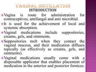 Introduction
Vagina is route for administration for
contraceptives, antifungal and anti microbial.
It is used for the achievement of local and
systemic absorption.
Vaginal medications include suppositories,
creams, gels, and ointments.
Suppositories melt when they contact the
vaginal mucosa, and their medication diffuses
topically (as effectively as creams, gels, and
ointments).
Vaginal medications usually come with a
disposable applicator that enables placement of
medication in the anterior and posterior fornices.
 
