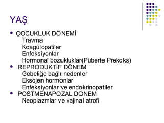 YAŞ
   ÇOCUKLUK DÖNEMİ
     Travma
     Koagülopatiler
     Enfeksiyonlar
     Hormonal bozukluklar(Püberte Prekoks)
   REPRODUKTİF DÖNEM
     Gebeliğe bağlı nedenler
     Eksojen hormonlar
     Enfeksiyonlar ve endokrinopatiler
   POSTMENAPOZAL DÖNEM
     Neoplazmlar ve vajinal atrofi
 