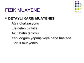 FİZİK MUAYENE
   DETAYLI KARIN MUAYENESİ
     Ağrı lokalizasyonu
     Ele gelen bir kitle
     Akut batın tablosu
     Yeni doğum yapmış veya gebe hastada
     uterus muayenesi
 