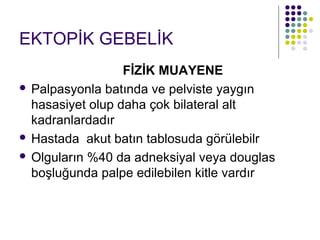EKTOPİK GEBELİK
                  FİZİK MUAYENE
 Palpasyonla batında ve pelviste yaygın
  hasasiyet olup daha çok bilateral alt
  kadranlardadır
 Hastada akut batın tablosuda görülebilr

 Olguların %40 da adneksiyal veya douglas
  boşluğunda palpe edilebilen kitle vardır
 