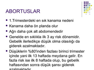 ABORTUSLAR
 1.Trimesterdeki en sık kanama nedeni
 Kanama daha ön planda olur

 Ağrı daha çok alt abdomendedir

 Genelde en sıklıkla ilk 3 ay risk dönemidir.
  Gebelik ilerledikçe düşük olma olasılığı da
  giderek azalmaktadır.
 Düşüklerin %80'inden fazlası birinci trimester
  içinde yani ilk 13 haftada meydana gelir. En
  fazla risk ise ilk 8 haftada olup, bu gebelik
  haftasından sonra düşük şansı giderek
 