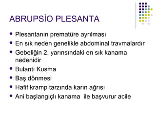 ABRUPSİO PLESANTA
 Plesantanın prematüre ayrılması
 En sık neden genelikle abdominal travmalardır

 Gebeliğin 2. yarınsındaki en sık kanama
  nedenidir
 Bulantı Kusma

 Baş dönmesi

 Hafif kramp tarzında karın ağrısı

 Ani başlangıçlı kanama ile başvurur acile
 