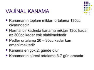 VAJİNAL KANAMA
 Kanamanın toplam miktarı ortalama 130cc
  civarındadır
 Normal bir kadında kanama miktarı 13cc kadar
  az 300cc kadar çok olabilmektedir
 Pedler ortalama 20 – 30cc kadar kan
  emebilmektedir
 Kanama en çok 2. günde olur

 Kanamanın süresi ortalama 3-7 gün arasıdır
 