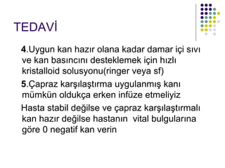 TEDAVİ
 4.Uygun kan hazır olana kadar damar içi sıvı
 ve kan basıncını desteklemek için hızlı
 kristalloid solusyonu(ringer veya sf)
 5.Çapraz karşılaştırma uygulanmış kanı
 mümkün oldukça erken infüze etmeliyiz
 Hasta stabil değilse ve çapraz karşılaştırmalı
 kan hazır değilse hastanın vital bulgularına
 göre 0 negatif kan verin
 