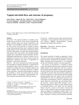 Arch Gynecol Obstet (2010) 281:589–600
DOI 10.1007/s00404-009-1318-3

 MATERNO-FETAL MEDICINE



Vaginal microbial ﬂora and outcome of pregnancy
Laura Donati • Augusto Di Vico • Marta Nucci • Lorena Quagliozzi               •

Terryann Spagnuolo • Antonietta Labianca • Marina Bracaglia •
Francesca Ianniello • Alessandro Caruso • Giancarlo Paradisi




Received: 13 May 2009 / Accepted: 26 October 2009 / Published online: 5 December 2009
Ó Springer-Verlag 2009


Abstract                                                             Conclusions Vaginal ecosystem study with the detection
Background The vaginal microﬂora of a healthy asymp-                 of pathogens is a key instrument in the prevention of pre-
tomatic woman consists of a wide variety of anaerobic and            term delivery, pPROM, chorioamnionitis, neonatal,
aerobic bacterial genera and species dominated by the                puerperal and maternal-fetal infections.
facultative, microaerophilic, anaerobic genus Lactobacil-
lus. The activity of Lactobacillus is essential to protect           Keywords Vaginal ﬂora Á Bacterial vaginosis Á
women from genital infections and to maintain the natural            Clinical diagnosis Á Pregnancy
healthy balance of the vaginal ﬂora. Increasing evidence
associates abnormalities in vaginal ﬂora during pregnancy
with preterm labor and delivery with potential neonatal              Introduction
sequelae due to prematurity and poor perinatal outcome.
Although this phenomenon is relatively common, even in               The vaginal microﬂora of healthy asymptomatic women
populations of women at low risk for adverse events, the             consists of a wide variety of anaerobic and aerobic bacterial
pathogenetic mechanism that leads to complications in                genera and species dominated by the facultative, microaer-
pregnancy is still poorly understood.                                ophilic, anaerobic genus Lactobacillus [1, 2]. Lactobacilli
Objective This review summarizes the current knowledge               are the most well-known markers of normal vaginal ﬂora.
and uncertainties in deﬁning alterations of vaginal ﬂora in             The activity of Lactobacillus is essential to protect
non-pregnant adult women and during pregnancy, and, in               women from genital infections and to maintain the natural
particular, investigates the issue of bacterial vaginosis and        healthy balance of the vaginal ﬂora. This role is particu-
aerobic vaginitis. This could help specialists to identify           larly important during pregnancy because vaginal infection
women amenable to treatment during pregnancy leading to              has been claimed as one of the most important mechanisms
the possibility to reduce the preterm birth rate, preterm            responsible for preterm birth and perinatal complications.
premature rupture of membranes, chorioamnionitis, neo-               In normal conditions, Lactobacillus spp. utilizing available
natal, puerperal and maternal–fetal infectious diseases.             glycogen produce lactic acid, which is able to acidify the
                                                                     vaginal pH to less than 4.5, inhibiting the growth of non-
                                                                     acid tolerant microorganisms, known as potentially path-
                                                                     ogenic. Moreover, Lactobacillus spp. also produce hydro-
L. Donati Á A. Di Vico Á M. Nucci Á L. Quagliozzi Á                  gen peroxide, a potent antimicrobial molecule, toxic to
T. Spagnuolo Á A. Labianca Á M. Bracaglia Á F. Ianniello Á
                                                                     other microorganisms [3]. There are many different strains
A. Caruso Á G. Paradisi
Department of Obstetrics and Gynecology, Catholic University         of lactobacilli present in the vagina, the most frequent
of Sacred Heart, Largo A. Gemelli 8, 00168 Rome, Italy               being L. jensenii, L. gasseri, L. iners and L. crispatus, and
                                                                     there is a wide variation in species and relative numbers of
G. Paradisi (&)
                                                                     species according to the population studied. When ‘‘nor-
Department of Obstetrics and Gynecology, Catholic University
of Sacred Heart, Via Servilio IV 4, 00178 Rome, Italy                mal’’, Bacterial ﬂora is predominantly lactobacillary type.
e-mail: giancarlo.paradisi@tin.it                                    When ‘‘abnormal’’, the ﬂora can be disturbed by anaerobic


                                                                                                                       123
 