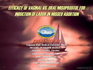 EFFICACY OF VAGINAL VS. ORAL MISOPROSTOL FOR
    INDUCTION OF LABOR IN MISSED ABORTION



                PRESENTED BY
          Lugansk State Medical University Block
             50 years, Of lugansk defence, 1.
               Lugansk - 91045, Ukraine.
               email : info@lsmuedu.com /
                   kanc@lsmuedu.com
                     Official website -
                http://www.lsmuedu.com
                                                   1
                   +38-091-9484-428
 