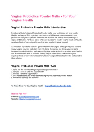 Vaginal Probiotics Powder Melts - For Your
Vaginal Health
Vaginal Probiotics Powder Melts Introduction
Introducing Rasha's Vaginal Probiotics Powder Melts, your undetected ally for a healthy
bladder and vagina! This ingenious combination of D-Mannose, cranberry extract, and
probiotics is designed to prevent infections and maintain the healthy microbiota in your
vagina and bladder. For those ladies who want to preserve healthy vaginal health without the
negative effects of conventional drugs, this is an excellent natural product.
An important aspect of a woman's general health is her vagina. Although the good bacteria
in your vagina naturally protects it from infections, there are a few things you may do to
increase the risk of infection, such as poor hygiene, using antibiotics, or eating an unhealthy
diet. For ladies who wish to maintain healthy vaginal health without experiencing the
negative effects of conventional treatment, Rasha's Vaginal Probiotics Powder Melts are the
ideal solution.
Vaginal Probiotics Powder Melt FAQs
1. What are the benefits of Vaginal probiotics powder melts?
2. Why do I need to take this supplement?
3. How do I take this supplement?
4. Do I need to consult a doctor before taking Vaginal probiotics powder melts?
5. How many servings are included?
To Know More For Your Vaginal Health - Vaginal Probiotics Powder Melts
Rasha For Her
Email Id: support@rashaforher.com
Website: https://www.rashaforher.com
 