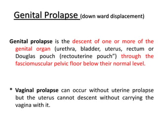 Genital Prolapse (down ward displacement)
Genital prolapse is the descent of one or more of the
genital organ (urethra, bladder, uterus, rectum or
Douglas pouch (rectouterine pouch”) through the
fasciomuscular pelvic floor below their normal level.
* Vaginal prolapse can occur without uterine prolapse
but the uterus cannot descent without carrying the
vagina with it.
 