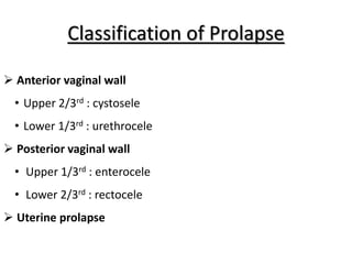 Classification of Prolapse
 Anterior vaginal wall
• Upper 2/3rd : cystosele
• Lower 1/3rd : urethrocele
 Posterior vaginal wall
• Upper 1/3rd : enterocele
• Lower 2/3rd : rectocele
 Uterine prolapse
 