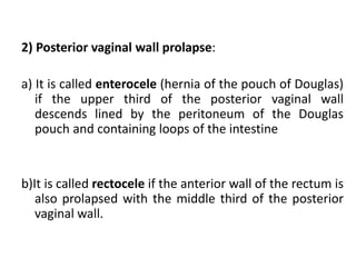 2) Posterior vaginal wall prolapse:
a) It is called enterocele (hernia of the pouch of Douglas)
if the upper third of the posterior vaginal wall
descends lined by the peritoneum of the Douglas
pouch and containing loops of the intestine
b)It is called rectocele if the anterior wall of the rectum is
also prolapsed with the middle third of the posterior
vaginal wall.
 