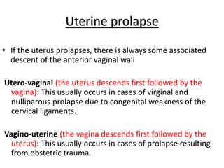 Uterine prolapse
• If the uterus prolapses, there is always some associated
descent of the anterior vaginal wall
Utero-vaginal (the uterus descends first followed by the
vagina): This usually occurs in cases of virginal and
nulliparous prolapse due to congenital weakness of the
cervical ligaments.
Vagino-uterine (the vagina descends first followed by the
uterus): This usually occurs in cases of prolapse resulting
from obstetric trauma.
 