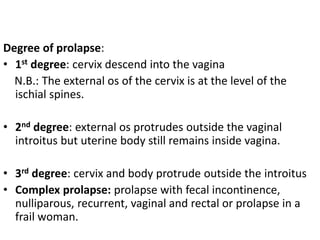 Degree of prolapse:
• 1st degree: cervix descend into the vagina
N.B.: The external os of the cervix is at the level of the
ischial spines.
• 2nd degree: external os protrudes outside the vaginal
introitus but uterine body still remains inside vagina.
• 3rd degree: cervix and body protrude outside the introitus
• Complex prolapse: prolapse with fecal incontinence,
nulliparous, recurrent, vaginal and rectal or prolapse in a
frail woman.
 