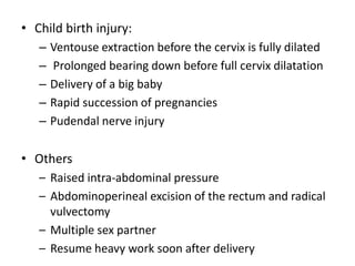 • Child birth injury:
– Ventouse extraction before the cervix is fully dilated
– Prolonged bearing down before full cervix dilatation
– Delivery of a big baby
– Rapid succession of pregnancies
– Pudendal nerve injury
• Others
– Raised intra-abdominal pressure
– Abdominoperineal excision of the rectum and radical
vulvectomy
– Multiple sex partner
– Resume heavy work soon after delivery
 