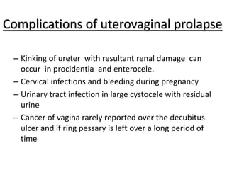 Complications of uterovaginal prolapse
– Kinking of ureter with resultant renal damage can
occur in procidentia and enterocele.
– Cervical infections and bleeding during pregnancy
– Urinary tract infection in large cystocele with residual
urine
– Cancer of vagina rarely reported over the decubitus
ulcer and if ring pessary is left over a long period of
time
 