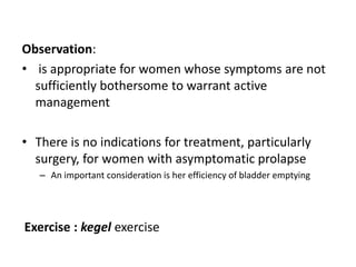 Observation:
• is appropriate for women whose symptoms are not
sufficiently bothersome to warrant active
management
• There is no indications for treatment, particularly
surgery, for women with asymptomatic prolapse
– An important consideration is her efficiency of bladder emptying
Exercise : kegel exercise
 