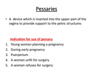 Pessaries
• A device which is inserted into the upper part of the
vagina to provide support to the pelvic structures
Indication for use of pessary
1. Young woman planning a pregnancy
2. During early pregnancy
3. Puerperium
4. A woman unfit for surgery
5. A woman refuses for surgery
 