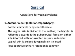 Surgical
Operations for Vaginal Prolapse
1. Anterior repair (anterior colporrhaphy)
• Correct cystocele or cystourethrocele
• The vaginal skin is divided in the midline, the bladder is
reflected upwards & the pubocervical fascia on either
side inforced with inturrupted sutures, redundant
vaginal skin is excised & vaginal skin is closed
• Post operative urinary retention is common
 
