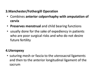 3.Manchester/Fothergill Operation
• Combines anterior colporrhaphy with amputation of
cervix
• Preserves menstrual and child bearing functions
• usually done for the sake of expediency in patients
who are poor surgical risks and who do not desire
future fertility
4.Uteropexy
• suturing mesh or fascia to the uterosacral ligaments
and then to the anterior longitudinal ligament of the
sacrum
 