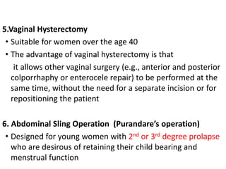 5.Vaginal Hysterectomy
• Suitable for women over the age 40
• The advantage of vaginal hysterectomy is that
it allows other vaginal surgery (e.g., anterior and posterior
colporrhaphy or enterocele repair) to be performed at the
same time, without the need for a separate incision or for
repositioning the patient
6. Abdominal Sling Operation (Purandare’s operation)
• Designed for young women with 2nd or 3rd degree prolapse
who are desirous of retaining their child bearing and
menstrual function
 