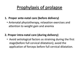 Prophylaxis of prolapse
1. Proper ante-natal care (before delivery)
• Antenatal physiotherapy, relaxation exercises and
attention to weight gain and anemia
2. Proper intra-natal care (during delivery)
• Avoid aetiological factors as straining during the first
stage(before full cervical dilatation); avoid the
application of forceps before full cervical dilatation.
 