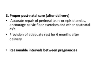 3. Proper post-natal care (after delivery)
• Accurate repair of perineal tears or episiotomies,
encourage pelvic floor exercises and other postnatal
ex's.
• Provision of adequate rest for 6 months after
delivery
• Reasonable intervals between pregnancies
 