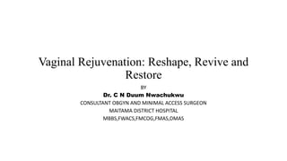 Vaginal Rejuvenation: Reshape, Revive and
Restore
BY
Dr. C N Duum Nwachukwu
CONSULTANT OBGYN AND MINIMAL ACCESS SURGEON
MAITAMA DISTRICT HOSPITAL
MBBS,FWACS,FMCOG,FMAS,DMAS
 