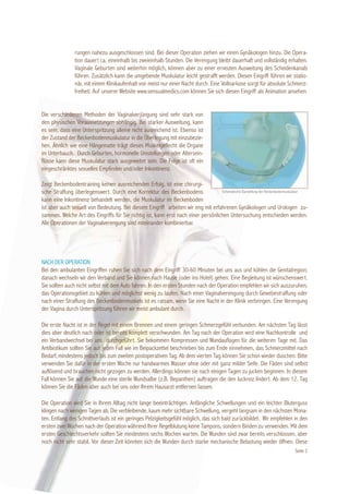 rungen nahezu ausgeschlossen sind. Bei dieser Operation ziehen wir einen Gynäkologen hinzu. Die Opera-
                tion dauert ca. eineinhalb bis zweieinhalb Stunden. Die Verengung bleibt dauerhaft und vollständig erhalten.
                Vaginale Geburten sind weiterhin möglich, können aber zu einer erneuten Ausweitung des Scheidenkanals
                führen. Zusätzlich kann die umgebende Muskulatur leicht gestrafft werden. Diesen Eingriff führen wir statio-
                när, mit einem Klinikaufenhalt von meist nur einer Nacht durch. Eine Vollnarkose sorgt für absolute Schmerz-
                freiheit. Auf unserer Website www.sensualmedics.com können Sie sich diesen Eingriff als Animation ansehen.


Die verschiedenen Methoden der Vaginalverjüngung sind sehr stark von
den physischen Voraussetzungen abhängig. Bei starker Ausweitung, kann
es sein, dass eine Unterspritzung alleine nicht ausreichend ist. Ebenso ist
der Zustand der Beckenbodenmuskulatur in die Überlegung mit einzubezie-
hen. Ähnlich wie eine Hängematte trägt dieses Muskelgeflecht die Organe
im Unterbauch. Durch Geburten, hormonelle Umstellungen oder Altersein-
flüsse kann diese Muskulatur stark ausgeweitet sein. Die Folge ist oft ein
eingeschränktes sexuelles Empfinden und/oder Inkontinenz.

Zeigt Beckenbodentraining keinen ausreichenden Erfolg, ist eine chirurgi-
sche Straffung überlegenswert. Durch eine Korrektur des Beckenbodens                Schematische Darstellung der Beckenbodenmuskulatur

kann eine Inkontinenz behandelt werden, die Muskulatur im Beckenboden
ist aber auch sexuell von Bedeutung. Bei diesem Eingriff arbeiten wir eng mit erfahrenen Gynäkologen und Urologen zu-
sammen. Welche Art des Eingriffs für Sie richtig ist, kann erst nach einer persönlichen Untersuchung entschieden werden.
Alle Operationen der Vaginalverengung sind miteinander kombinierbar.




NACH DER OPERATION
Bei den ambulanten Eingriffen ruhen Sie sich nach dem Eingriff 30-60 Minuten bei uns aus und kühlen die Genitalregion;
danach wechseln wir den Verband und Sie können nach Hause (oder ins Hotel) gehen. Eine Begleitung ist wünschenswert.
Sie sollten auch nicht selbst mit dem Auto fahren. In den ersten Stunden nach der Operation empfehlen wir sich auszuruhen,
das Operationsgebiet zu kühlen und möglichst wenig zu laufen. Nach einer Vaginalverengung durch Gewebestraffung oder
nach einer Straffung des Beckenbodenmuskels ist es ratsam, wenn Sie eine Nacht in der Klinik verbringen. Eine Verengung
der Vagina durch Unterspritzung führen wir meist ambulant durch.

Die erste Nacht ist in der Regel mit einem Brennen und einem geringen Schmerzgefühl verbunden. Am nächsten Tag lässt
dies aber deutlich nach oder ist bereits komplett verschwunden. Am Tag nach der Operation wird eine Nachkontrolle und
ein Verbandwechsel bei uns durchgeführt. Sie bekommen Kompressen und Wundauflagen für die weiteren Tage mit. Das
Antibiotikum sollten Sie auf jeden Fall wie im Beipackzettel beschrieben bis zum Ende einnehmen, das Schmerzmittel nach
Bedarf, mindestens jedoch bis zum zweiten postoperativen Tag. Ab dem vierten Tag können Sie schon wieder duschen. Bitte
verwenden Sie dafür in der ersten Woche nur handwarmes Wasser ohne oder mit ganz milder Seife. Die Fäden sind selbst
auflösend und brauchen nicht gezogen zu werden. Allerdings können sie nach einigen Tagen zu jucken beginnen. In diesem
Fall können Sie auf die Wunde eine sterile Wundsalbe (z.B. Bepanthen) auftragen die den Juckreiz lindert. Ab dem 12. Tag
können Sie die Fäden aber auch bei uns oder Ihrem Hausarzt entfernen lassen.

Die Operation wird Sie in Ihrem Alltag nicht lange beeinträchtigen. Anfängliche Schwellungen und ein leichter Bluterguss
klingen nach wenigen Tagen ab. Die verbleibende, kaum mehr sichtbare Schwellung, vergeht langsam in den nächsten Mona-
ten. Entlang des Schnittverlaufs ist ein geringes Pelzigkeitsgefühl möglich, das sich bald zurückbildet. Wir empfehlen in den
ersten zwei Wochen nach der Operation während Ihrer Regelblutung keine Tampons, sondern Binden zu verwenden. Mit dem
ersten Geschlechtsverkehr sollten Sie mindestens sechs Wochen warten. Die Wunden sind zwar bereits verschlossen, aber
noch nicht sehr stabil. Vor dieser Zeit könnten sich die Wunden durch starke mechanische Belastung wieder öffnen. Diese
                                                                                                                               Seite 2
 