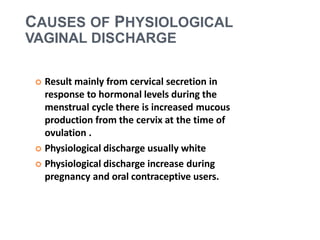  Result mainly from cervical secretion in
response to hormonal levels during the
menstrual cycle there is increased mucous
production from the cervix at the time of
ovulation .
 Physiological discharge usually white
 Physiological discharge increase during
pregnancy and oral contraceptive users.
CAUSES OF PHYSIOLOGICAL
VAGINAL DISCHARGE
 